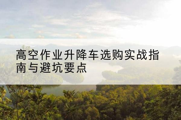 蠡县升降车怎么选-高空作业升降车选购实战指南与避坑要点