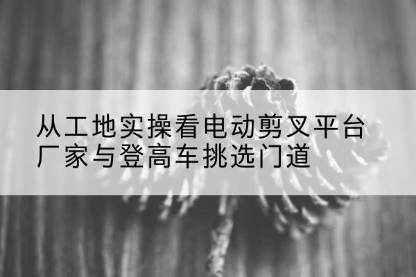 蠡县电动剪叉升降平台厂家-从工地实操看电动剪叉平台厂家与登高车挑选门道