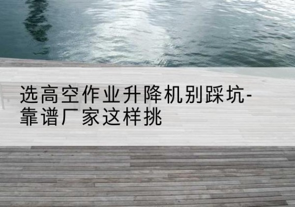 蠡县剪叉式升降机厂家-选高空作业升降机别踩坑-靠谱厂家这样挑