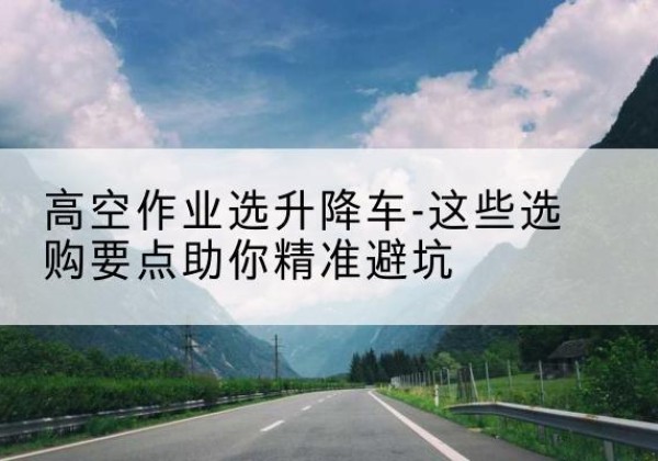 蠡县升降车厂家-高空作业选升降车-这些选购要点助你*避坑