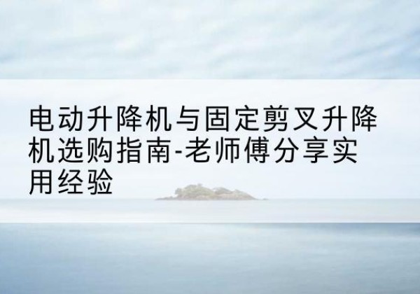 蠡县电动升降机怎么选-电动升降机与固定剪叉升降机选购指南-老师傅分享实用经验