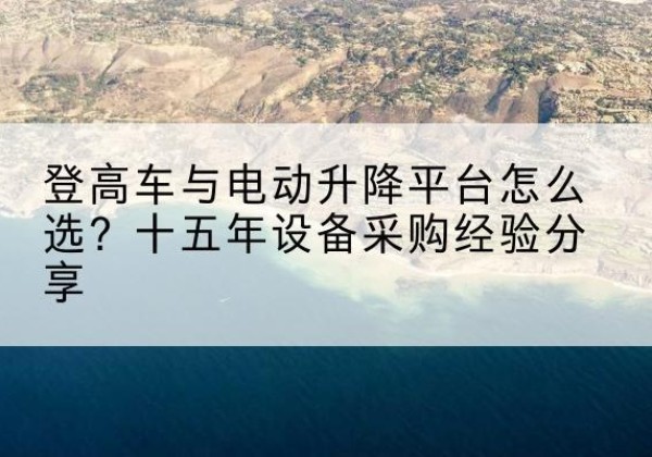 蠡县登高车厂家厂家-登高车与电动升降平台怎么选？十五年设备采购经验分享