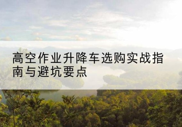 蠡县升降车怎么选-高空作业升降车选购实战指南与避坑要点