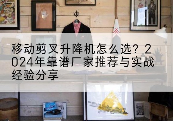 蠡县升降平台厂家推荐-移动剪叉升降机怎么选？2024年靠谱厂家推荐与实战经验分享